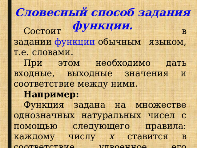 Словесный способ задания функции. Состоит в задании  функции   обычным языком, т.е. словами. При этом необходимо дать входные, выходные значения и соответствие между ними. Например: Функция задана на множестве однозначных натуральных чисел с помощью следующего правила: каждому числу х ставится в соответствие удвоенное его значение. 