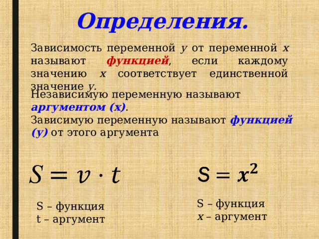 Определения. Зависимость переменной у от переменной х называют функцией , если каждому значению х соответствует единственной значение у. Независимую переменную называют аргументом (х) . Зависимую переменную называют функцией (у) от этого аргумента S – функция х – аргумент S – функция t – аргумент 