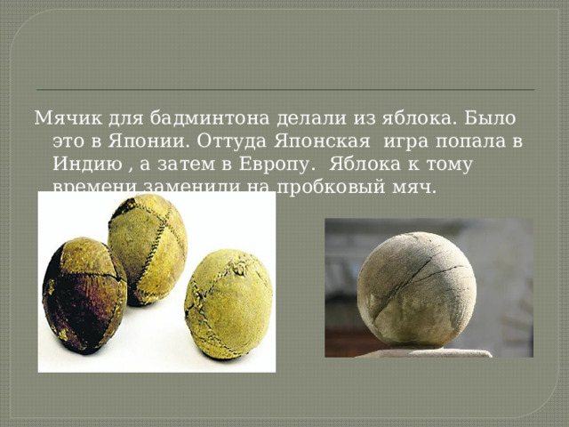Мячик для бадминтона делали из яблока. Было это в Японии. Оттуда Японская игра попала в Индию , а затем в Европу. Яблока к тому времени заменили на пробковый мяч. 
