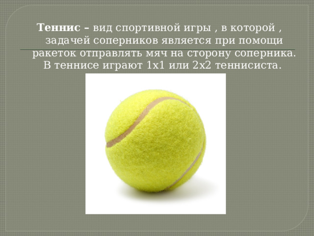 Теннис – вид спортивной игры , в которой , задачей соперников является при помощи ракеток отправлять мяч на сторону соперника. В теннисе играют 1x1 или 2x2 теннисиста. 