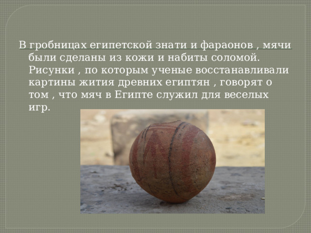 В гробницах египетской знати и фараонов , мячи были сделаны из кожи и набиты соломой. Рисунки , по которым ученые восстанавливали картины жития древних египтян , говорят о том , что мяч в Египте служил для веселых игр. 