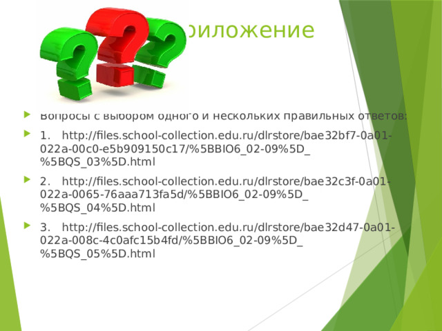 Приложение Вопросы с выбором одного и нескольких правильных ответов: 1.  http://files.school-collection.edu.ru/dlrstore/bae32bf7-0a01-022a-00c0-e5b909150c17/%5BBIO6_02-09%5D_%5BQS_03%5D.html 2.  http://files.school-collection.edu.ru/dlrstore/bae32c3f-0a01-022a-0065-76aaa713fa5d/%5BBIO6_02-09%5D_%5BQS_04%5D.html 3.  http://files.school-collection.edu.ru/dlrstore/bae32d47-0a01-022a-008c-4c0afc15b4fd/%5BBIO6_02-09%5D_%5BQS_05%5D.html 