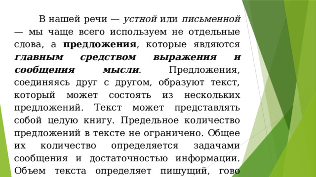  В нашей речи — устной или письменной — мы чаще всего используем не отдельные слова, а предложения , которые явля­ются главным средством выражения и сообщения мысли . Пред­ложения, соединяясь друг с другом, образуют текст, который может состоять из нескольких предложений. Текст может представлять собой це­лую книгу. Предельное количество предложений в тек­сте не ограничено. Общее их количество определя­ется задачами сообщения и достаточностью инфор­мации. Объем текста определяет пишущий, гово­рящий. Текст существует в двух речевых формах: в форме диалога и в форме монолога. 