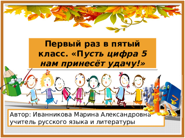 Первый раз в пятый класс. «П усть цифра 5 нам принесёт удачу!» Автор: Иванникова Марина Александровна учитель русского языка и литературы 