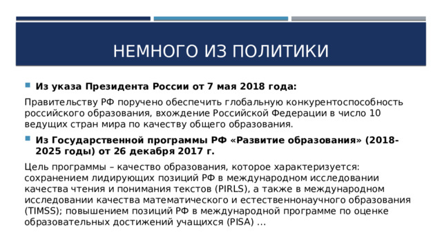 Немного из политики Из указа Президента России от 7 мая 2018 года: Правительству РФ поручено обеспечить глобальную конкурентоспособность российского образования, вхождение Российской Федерации в число 10 ведущих стран мира по качеству общего образования. Из Государственной программы РФ «Развитие образования» (2018-2025 годы) от 26 декабря 2017 г. Цель программы – качество образования, которое характеризуется: сохранением лидирующих позиций РФ в международном исследовании качества чтения и понимания текстов (PIRLS), а также в международном исследовании качества математического и естественнонаучного образования (TIMSS); повышением позиций РФ в международной программе по оценке образовательных достижений учащихся (PISA) … 