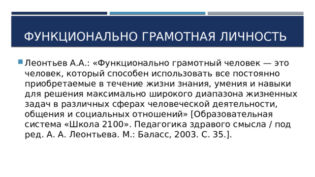 Функционально грамотная личность Леонтьев А.А.: «Функционально грамотный человек — это человек, который способен использовать все постоянно приобретаемые в течение жизни знания, умения и навыки для решения максимально широкого диапазона жизненных задач в различных сферах человеческой деятельности, общения и социальных отношений» [Образовательная система «Школа 2100». Педагогика здравого смысла / под ред. А. А. Леонтьева. М.: Баласс, 2003. С. 35.]. 