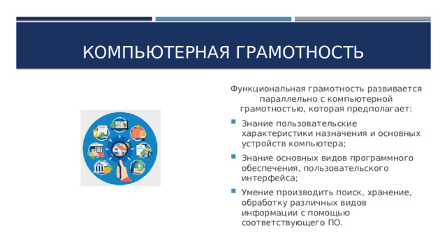 Компьютерная грамотность Функциональная грамотность развивается параллельно с компьютерной грамотностью, которая предполагает: Знание пользовательские характеристики назначения и основных устройств компьютера; Знание основных видов программного обеспечения, пользовательского интерфейса; Умение производить поиск, хранение, обработку различных видов информации с помощью соответствующего ПО. 