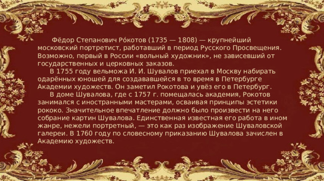   Фёдор Степанович Ро́котов (1735 — 1808) — крупнейший московский портретист, работавший в период Русского Просвещения. Возможно, первый в России «вольный художник», не зависевший от государственных и церковных заказов.  В 1755 году вельможа И. И. Шувалов приехал в Москву набирать одарённых юношей для создававшейся в то время в Петербурге Академии художеств. Он заметил Рокотова и увёз его в Петербург.  В доме Шувалова, где с 1757 г. помещалась академия, Рокотов занимался с иностранными мастерами, осваивая принципы эстетики рококо. Значительное впечатление должно было произвести на него собрание картин Шувалова. Единственная известная его работа в ином жанре, нежели портретный, — это как раз изображение Шуваловской галереи. В 1760 году по словесному приказанию Шувалова зачислен в Академию художеств. 