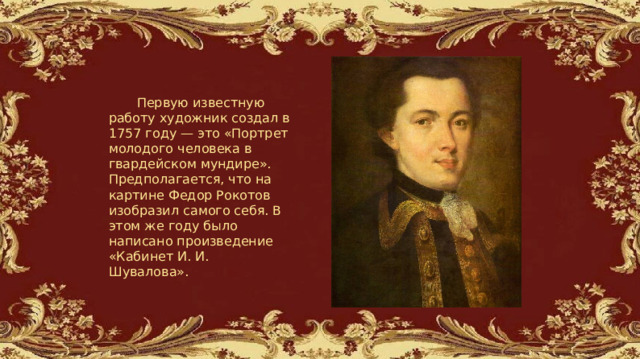   Первую известную работу художник создал в 1757 году — это «Портрет молодого человека в гвардейском мундире». Предполагается, что на картине Федор Рокотов изобразил самого себя. В этом же году было написано произведение «Кабинет И. И. Шувалова». 