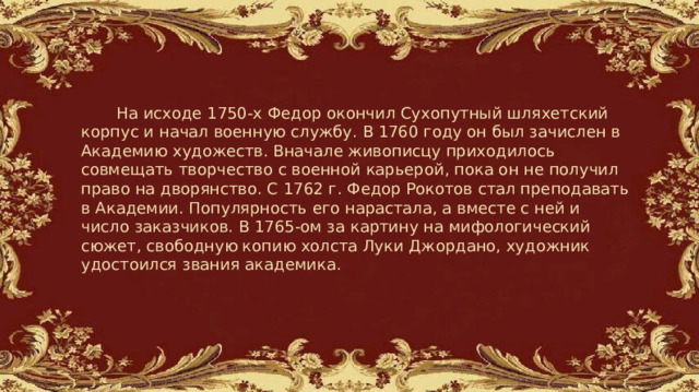   На исходе 1750-х Федор окончил Сухопутный шляхетский корпус и начал военную службу. В 1760 году он был зачислен в Академию художеств. Вначале живописцу приходилось совмещать творчество с военной карьерой, пока он не получил право на дворянство. С 1762 г. Федор Рокотов стал преподавать в Академии. Популярность его нарастала, а вместе с ней и число заказчиков. В 1765-ом за картину на мифологический сюжет, свободную копию холста Луки Джордано, художник удостоился звания академика. 