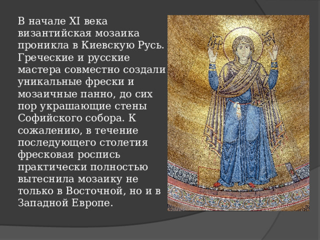В начале XI века византийская мозаика проникла в Киевскую Русь. Греческие и русские мастера совместно создали уникальные фрески и мозаичные панно, до сих пор украшающие стены Софийского собора. К сожалению, в течение последующего столетия фресковая роспись практически полностью вытеснила мозаику не только в Восточной, но и в Западной Европе.   