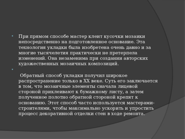 При прямом способе мастер клеит кусочки мозаики непосредственно на подготовленное основание. Эта технология укладки была изобретена очень давно и за многие тысячелетия практически не претерпела изменений. Она незаменима при создании авторских художественных мозаичных композиций.   Обратный способ укладки получил широкое распространение только в ХХ веке. Суть его заключается в том, что мозаичные элементы сначала лицевой стороной приклеивают к бумажному листу, а затем полученное полотно обратной стороной крепят к основанию. Этот способ часто используется мастерами-строителями, чтобы максимально ускорить и упростить процесс декоративной отделки стен в ходе ремонта.   