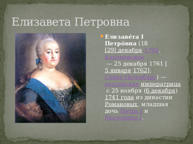 Елизавета Петровна Елизаве́та I Петро́вна  (18  [29] декабря   1709 ,  Коломенское  — 25 декабря 1761 [ 5 января   1762 ],  Санкт-Петербург ) —  российская   императрица  с 25 ноября ( 6 декабря )  1741 года  из династии  Романовых , младшая дочь  Петра I  и  Екатерины I . 