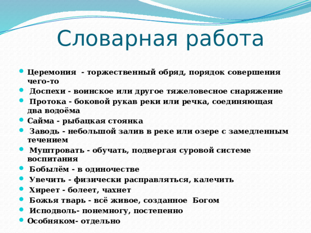 Словарная работа Церемония - торжественный обряд, порядок совершения чего-то  Доспехи - воинское или другое тяжеловесное снаряжение  Протока - боковой рукав реки или речка, соединяющая два водоёма Сайма - рыбацкая стоянка  Заводь - небольшой залив в реке или озере с замедленным течением  Муштровать - обучать, подвергая суровой системе воспитания  Бобылём - в одиночестве  Увечить - физически расправляться, калечить  Хиреет - болеет, чахнет  Божья тварь - всё живое, созданное Богом  Исподволь- понемногу, постепенно Особняком- отдельно 