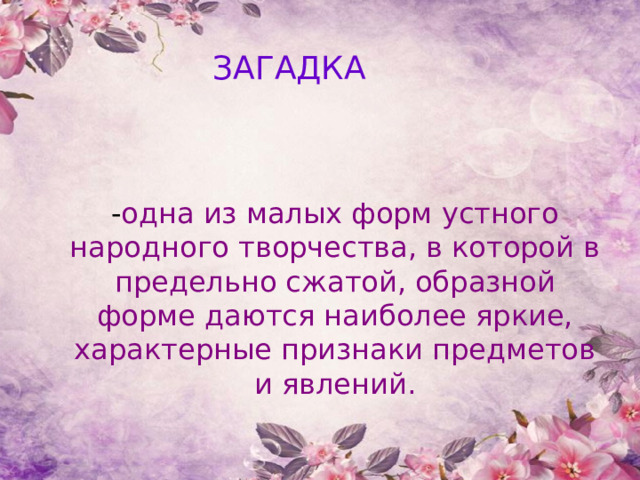 ЗАГАДКА - одна из малых форм устного народного творчества, в которой в предельно сжатой, образной форме даются наиболее яркие, характерные признаки предметов и явлений. 