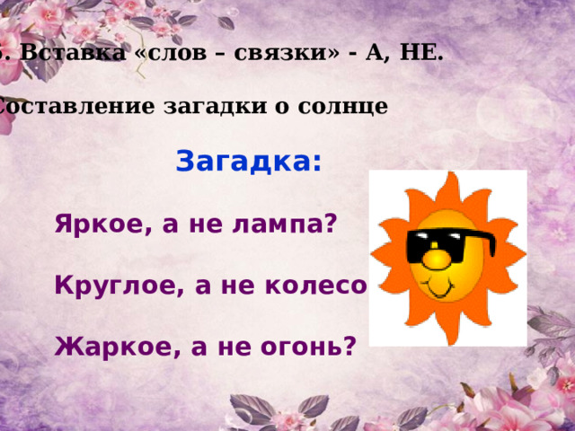 5. Вставка «слов – связки» - А, НЕ.  Составление загадки о солнце Загадка:  Яркое, а не лампа?  Круглое, а не колесо?  Жаркое, а не огонь?  