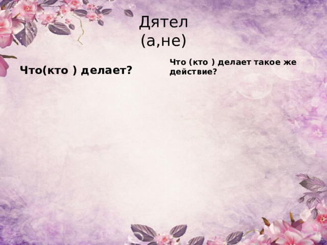 Дятел  (а,не) Что(кто ) делает? Что (кто ) делает такое же действие? 