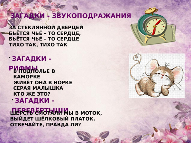  ЗАГАДКИ - ЗВУКОПОДРАЖАНИЯ  ЗА СТЕКЛЯННОЙ ДВЕРЦЕЙ БЬЁТСЯ ЧЬЁ – ТО СЕРДЦЕ, БЬЁТСЯ ЧЬЁ – ТО СЕРДЦЕ ТИХО ТАК, ТИХО ТАК  ЗАГАДКИ - РИФМЫ  В ПОДПОЛЬЕ В КАМОРКЕ ЖИВЁТ ОНА В НОРКЕ СЕРАЯ МАЛЫШКА КТО ЖЕ ЭТО?   ЗАГАДКИ - ПЕРЕВЁРТЫШИ  ШЕРСТЬ СМОТАЛИ МЫ В МОТОК, ВЫЙДЕТ ШЁЛКОВЫЙ ПЛАТОК. ОТВЕЧАЙТЕ, ПРАВДА ЛИ? 