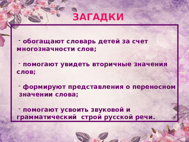 ЗАГАДКИ  обогащают словарь детей за счет многозначности слов;   помогают увидеть вторичные значения слов;   формируют представления о переносном значении слова;   помогают усвоить звуковой и грамматический строй русской речи. 