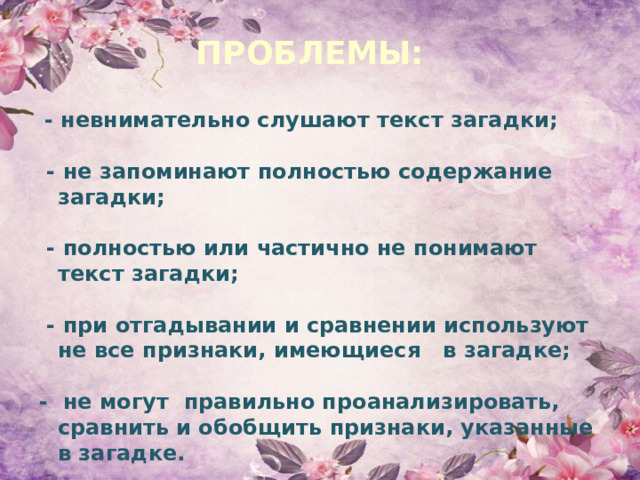 ПРОБЛЕМЫ:  - невнимательно слушают текст загадки;   - не запоминают полностью содержание загадки;   - полностью или частично не понимают текст загадки;   - при отгадывании и сравнении используют не все признаки, имеющиеся в загадке;  - не могут правильно проанализировать, сравнить и обобщить признаки, указанные в загадке. 