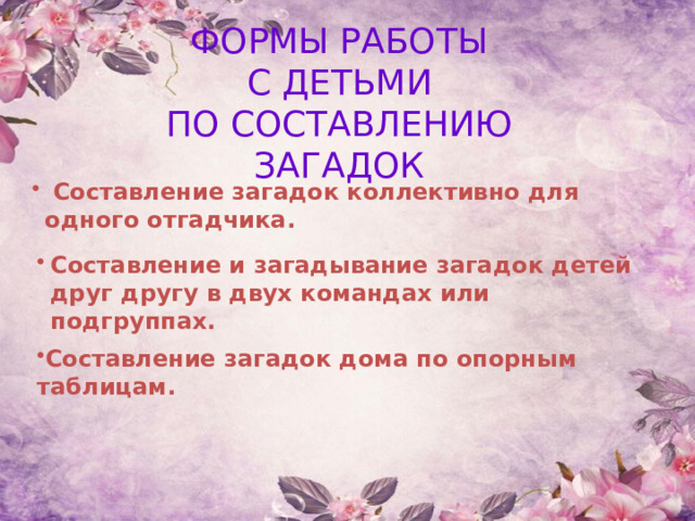 ФОРМЫ РАБОТЫ С ДЕТЬМИ ПО СОСТАВЛЕНИЮ ЗАГАДОК  Составление загадок коллективно для одного отгадчика.  Составление и загадывание загадок детей друг другу в двух командах или подгруппах.  Составление загадок дома по опорным таблицам.  
