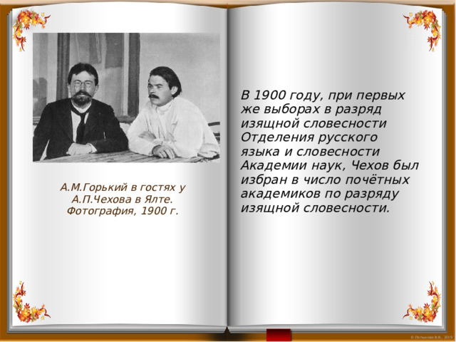 В 1900 году, при первых же выборах в разряд изящной словесности Отделения русского языка и словесности Академии наук, Чехов был избран в число почётных академиков по разряду изящной словесности.  А.М.Горький в гостях у А.П.Чехова в Ялте. Фотография, 1900 г. 