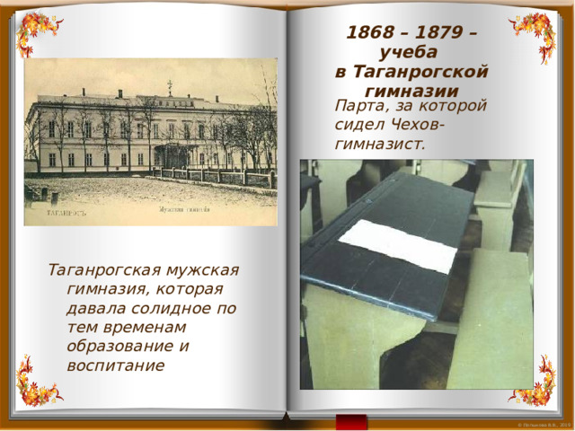 1868 – 1879 – учеба в Таганрогской гимназии Парта, за которой сидел Чехов-гимназист. Таганрогская мужская гимназия, которая давала солидное по тем временам образование и воспитание 