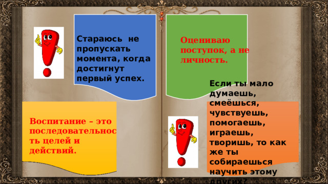 Стараюсь не пропускать момента, когда достигнут первый успех.  Оцениваю поступок, а не личность. Если ты мало думаешь, смеёшься, чувствуешь, помогаешь, играешь, творишь, то как же ты собираешься научить этому других? Воспитание – это последовательность целей и действий. 