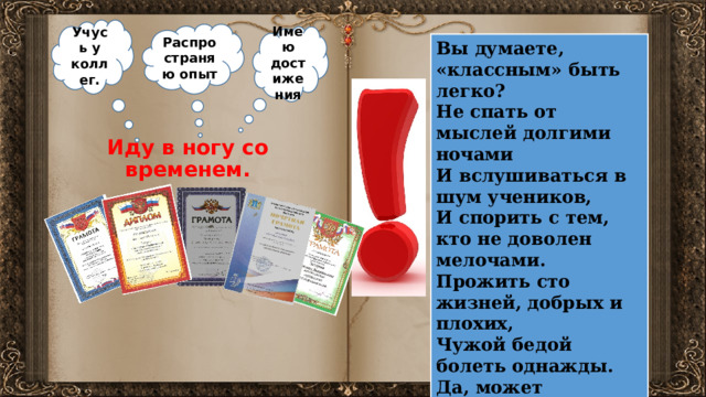 Учусь у коллег. Распространяю опыт Имею достижения Вы думаете, «классным» быть легко? Не спать от мыслей долгими ночами И вслушиваться в шум учеников, И спорить с тем, кто не доволен мелочами. Прожить сто жизней, добрых и плохих, Чужой бедой болеть однажды. Да, может «классным» быть легко, Но КЛАССНЫМ ведь становится не каждый! Иду в ногу со временем. 