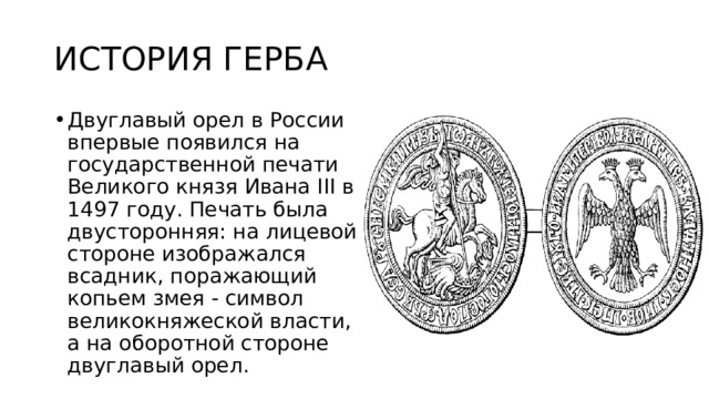 ИСТОРИЯ ГЕРБА Двуглавый орел в России впервые появился на государственной печати Великого князя Ивана III в 1497 году. Печать была двусторонняя: на лицевой стороне изображался всадник, поражающий копьем змея - символ великокняжеской власти, а на оборотной стороне двуглавый орел. 