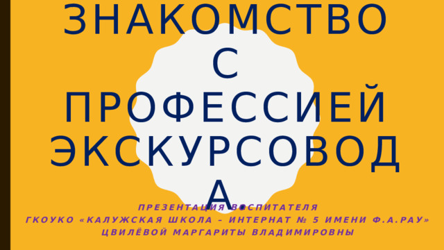 Знакомство с Профессией экскурсовода. Презентация воспитателя  ГКОУКО «Калужская школа – интернат № 5 имени Ф.А.Рау» Цвилёвой Маргариты Владимировны 