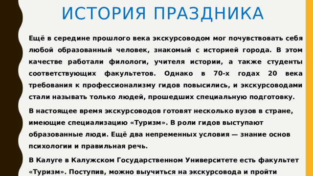 История праздника Ещё в середине прошлого века экскурсоводом мог почувствовать себя любой образованный человек, знакомый с историей города. В этом качестве работали филологи, учителя истории, а также студенты соответствующих факультетов. Однако в 70-х годах 20 века требования к профессионализму гидов повысились, и экскурсоводами стали называть только людей, прошедших специальную подготовку. В настоящее время экскурсоводов готовят несколько вузов в стране, имеющие специализацию «Туризм». В роли гидов выступают образованные люди. Ещё два непременных условия — знание основ психологии и правильная речь. В Калуге в Калужском Государственном Университете есть факультет «Туризм». Поступив, можно выучиться на экскурсовода и пройти практику в музеях города. 