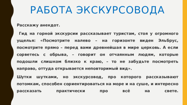 Работа экскурсовода Расскажу анекдот.  Гид на горной экскурсии рассказывает туристам, стоя у огромного ущелья: «Посмотрите налево – на горизонте виден Эльбрус, посмотрите прямо – перед вами древнейшая в мире церковь. А если сорветесь с обрыва, – говорит он отчаянным людям, которые подошли слишком близко к краю, – то не забудьте посмотреть направо, оттуда открывается неповторимый вид». Шутки шутками, но экскурсовод, про которого рассказывают потомкам, способен сориентироваться на море и на суше, и интересно рассказать практически про всё на свете.   