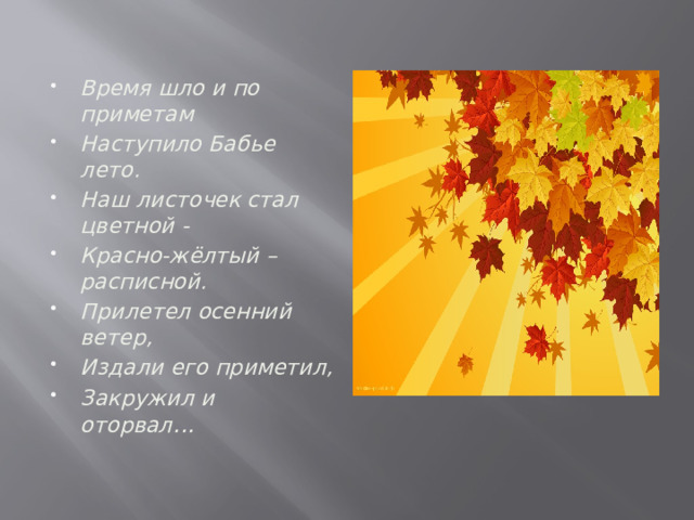 Время шло и по приметам Наступило Бабье лето. Наш листочек стал цветной - Красно-жёлтый – расписной. Прилетел осенний ветер, Издали его приметил, Закружил и оторвал ... 