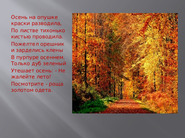 Осень на опушке краски разводила, По листве тихонько кистью проводила. Пожелтел орешник и зарделись клены В пурпуре осеннем. Только дуб зеленый Утешает осень: - Не жалейте лето! Посмотрите - роща золотом одета.   