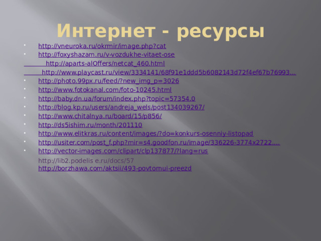 Интернет - ресурсы http://vneuroka.ru/okrmir/image.php?cat http://foxyshazam.ru/v-vozdukhe-vitaet-ose  http://aparts-alOffers/netcat_460.html http://www.playcast.ru/view/3334141/68f91e1ddd5b6082143d72f4ef67b76993… http://photo.99px.ru/feed/?new_img_p=3026 http://www.fotokanal.com/foto-10245.html http://baby.dn.ua/forum/index.php?topic=57354.0 http://blog.kp.ru/users/andreja_wels/post134039267/ http://www.chitalnya.ru/board/15/p856/ http://ds5ishim.ru/month/201110 http://www.elitkras.ru/content/images/?do=konkurs-osenniy-listopad http://usiter.com/post_f.php?mir=s4.goodfon.ru/image/336226-3774x2722.… http://vector-images.com/clipart/clp137877/?lang=rus http://lib2.podelis e.ru/docs/57 http://borzhawa.com/aktsii/493-povtornui-preezd 