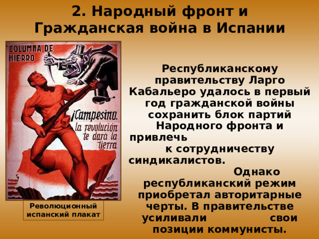 2. Народный фронт и Гражданская война в Испании Республиканскому правительству Ларго Кабальеро удалось в первый год гражданской войны сохранить блок партий Народного фронта и привлечь к сотрудничеству синдикалистов. Однако республиканский режим приобретал авторитарные черты. В правительстве усиливали свои позиции коммунисты. Революционный испанский плакат 