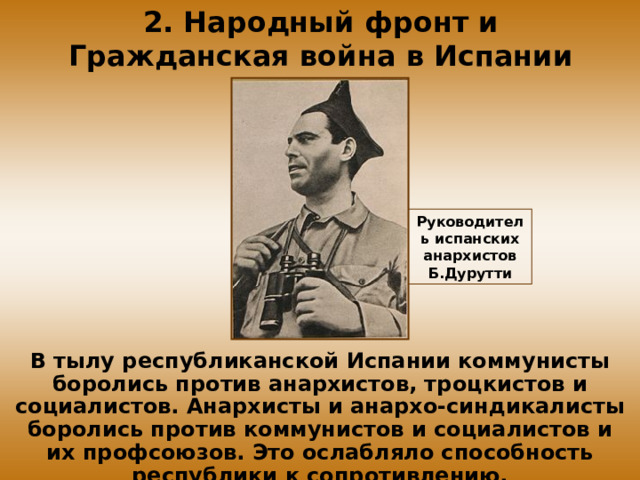 2. Народный фронт и Гражданская война в Испании Руководитель испанских анархистов Б.Дурутти В тылу республиканской Испании коммунисты боролись против анархистов, троцкистов и социалистов. Анархисты и анархо-синдикалисты боролись против коммунистов и социалистов и их профсоюзов. Это ослабляло способность республики к сопротивлению. 