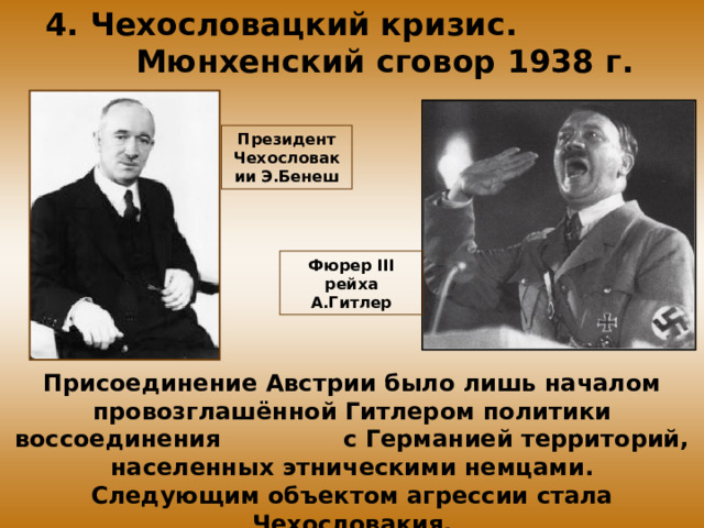 4. Чехословацкий кризис. Мюнхенский сговор 1938 г. Президент Чехословакии Э.Бенеш Фюрер III рейха А.Гитлер Присоединение Австрии было лишь началом провозглашённой Гитлером политики воссоединения с Германией территорий, населенных этническими немцами. Следующим объектом агрессии стала Чехословакия. 