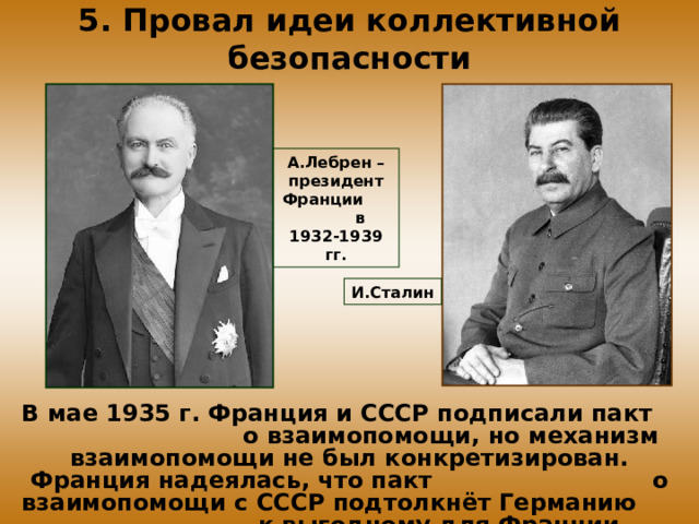 5. Провал идеи коллективной безопасности А.Лебрен – президент Франции в 1932-1939 гг. И.Сталин В мае 1935 г. Франция и CCCР подписали пакт о взаимопомощи, но механизм взаимопомощи не был конкретизирован. Франция надеялась, что пакт о взаимопомощи с CCCР подтолкнёт Германию к выгодному для Франции соглашению. 