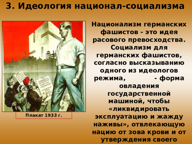 3. Идеология национал-социализма Национализм германских фашистов - это идея расового превосходства. Социализм для германских фашистов, согласно высказыванию одного из идеологов режима, - форма овладения государственной машиной, чтобы «ликвидировать эксплуатацию и жажду наживы», отвлекающую нацию от зова крови и от утверждения своего расового превосходства. Плакат 1933 г. 