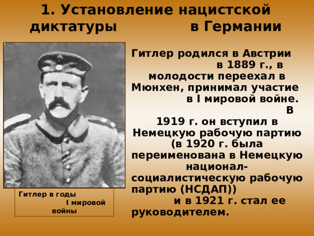 1. Установление нацистской диктатуры в Германии Гитлер родился в Австрии в 1889 г., в молодости переехал в Мюнхен, принимал участие в I мировой войне. В 1919 г. он вступил в Немецкую рабочую партию (в 1920 г. была переименована в Немецкую национал-социалистическую рабочую партию (НСДАП)) и в 1921 г. стал ее руководителем. Гитлер в годы I мировой войны 