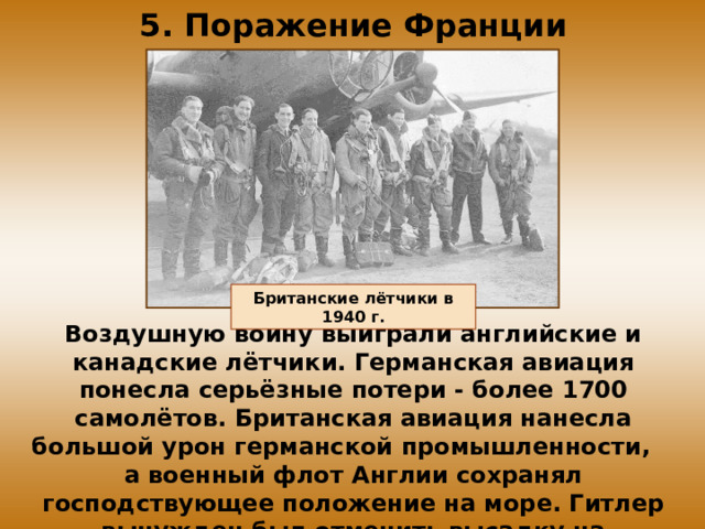 5. Поражение Франции Британские лётчики в 1940 г. Воздушную войну выиграли английские и канадские лётчики. Германская авиация понесла серьёзные потери - более 1700 самолётов. Британская авиация нанесла большой урон германской промышленности, а военный флот Англии сохранял господствующее положение на море. Гитлер вынужден был отменить высадку на Британские острова. 