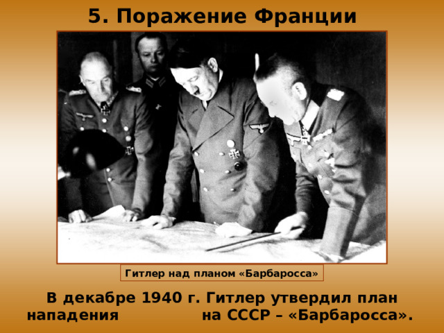 5. Поражение Франции Гитлер над планом «Барбаросса» В декабре 1940 г. Гитлер утвердил план нападения на СССР – «Барбаросса». 