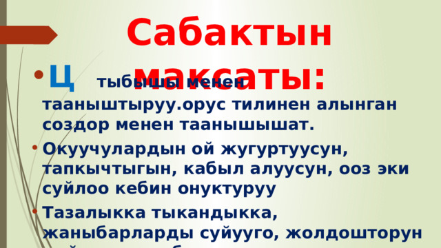 Сабактын максаты: Ц  тыбышы менен тааныштыруу.орус тилинен алынган создор менен таанышышат. Окуучулардын ой жугуртуусун, тапкычтыгын, кабыл алуусун, ооз эки суйлоо кебин онуктуруу Тазалыкка тыкандыкка, жаныбарларды суйууго, жолдошторун сыйлоого тарбиялоо 