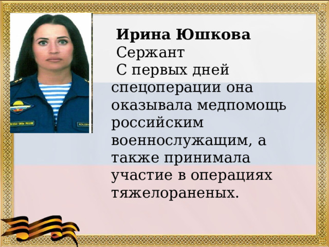   Ирина Юшкова  Сержант  С первых дней спецоперации она оказывала медпомощь российским военнослужащим, а также принимала участие в операциях тяжелораненых.  