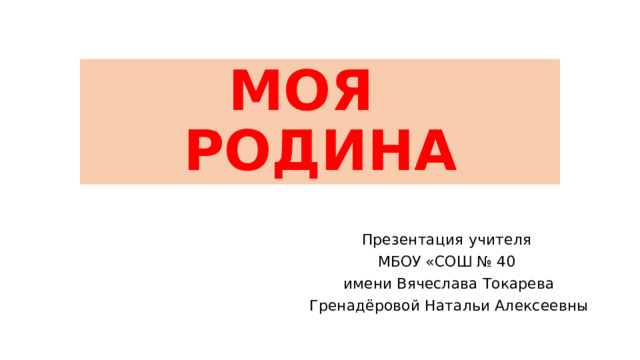 МОЯ РОДИНА Презентация учителя МБОУ «СОШ № 40 имени Вячеслава Токарева Гренадёровой Натальи Алексеевны 