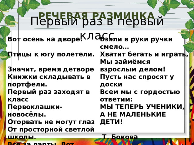 Речевая разминка Первый раз в первый класс Вот осень на дворе. Птицы к югу полетели. Взяли в руки ручки смело… Хватит бегать и играть, Значит, время детворе Книжки складывать в портфели. Мы займёмся взрослым делом! Пусть нас спросят у доски Первый раз заходят в класс Первоклашки-новосёлы. Всем мы с гордостью ответим: МЫ ТЕПЕРЬ УЧЕНИКИ, Оторвать не могут глаз От просторной светлой школы. А НЕ МАЛЕНЬКИЕ ДЕТИ!  Т. Бокова Все за парты. Вот тетрадь. 