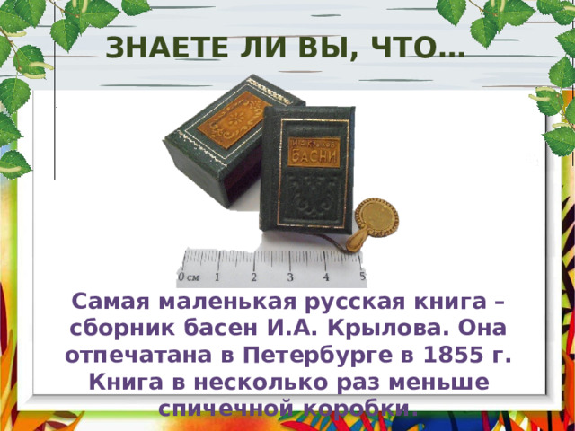 Знаете ли вы, что… Самая маленькая русская книга – сборник басен И.А. Крылова. Она отпечатана в Петербурге в 1855 г. Книга в несколько раз меньше спичечной коробки. 