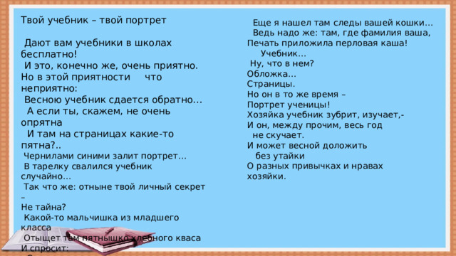 Твой учебник – твой портрет  Дают вам учебники в школах бесплатно!  И это, конечно же, очень приятно. Но в этой приятности что неприятно:  Весною учебник сдается обратно…  А если ты, скажем, не очень опрятна  И там на страницах какие-то пятна?..  Чернилами синими залит портрет…  В тарелку свалился учебник случайно…  Так что же: отныне твой личный секрет – Не тайна?  Какой-то мальчишка из младшего класса  Отыщет там пятнышко хлебного кваса И спросит: - Скажите, вы правда такая грязнуля Вы этот учебник весною вернули С большим живописным пятном  на обложке!  Еще я нашел там следы вашей кошки…  Ведь надо же: там, где фамилия ваша, Печать приложила перловая каша!  Учебник…  Ну, что в нем? Обложка… Страницы. Но он в то же время – Портрет ученицы! Хозяйка учебник зубрит, изучает,- И он, между прочим, весь год  не скучает. И может весной доложить  без утайки О разных привычках и нравах хозяйки.  